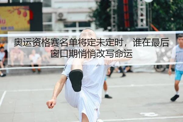 奥运资格赛名单将定未定时，谁在最后窗口期悄悄改写命运
