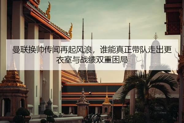 曼联换帅传闻再起风浪，谁能真正带队走出更衣室与战绩双重困局