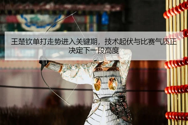 王楚钦单打走势进入关键期，技术起伏与比赛气质正决定下一段高度